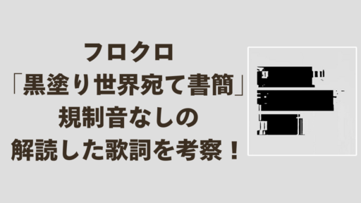 フロクロ「黒塗り世界宛て書簡」規制音なしの解読した歌詞を考察！